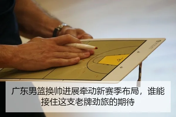 广东男篮换帅进展牵动新赛季布局，谁能接住这支老牌劲旅的期待