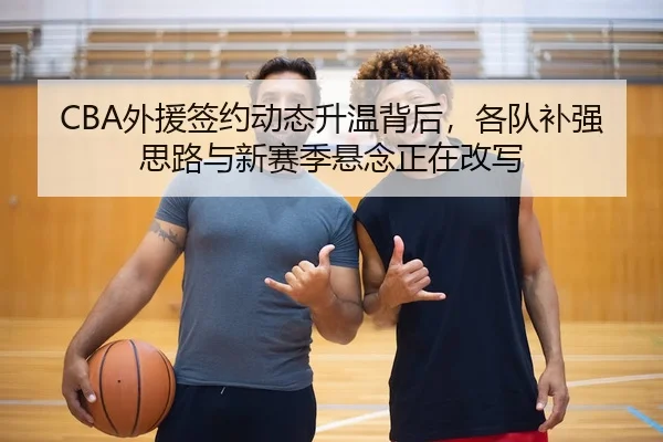 CBA外援签约动态升温背后，各队补强思路与新赛季悬念正在改写